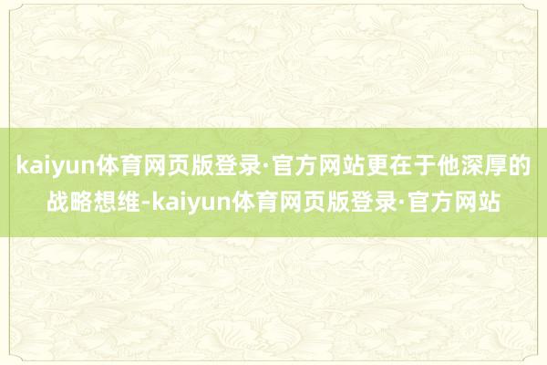 kaiyun体育网页版登录·官方网站更在于他深厚的战略想维-kaiyun体育网页版登录·官方网站