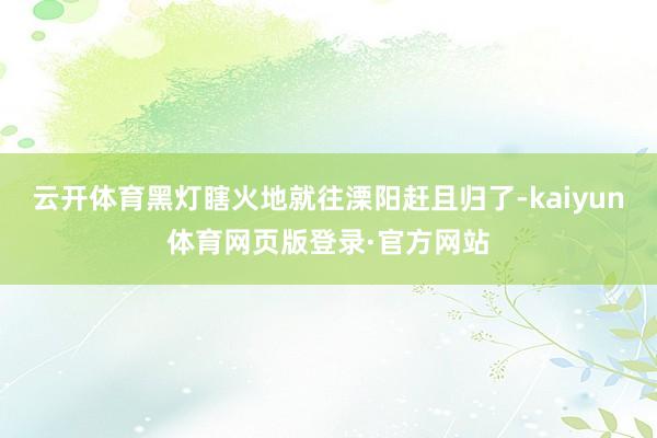 云开体育黑灯瞎火地就往溧阳赶且归了-kaiyun体育网页版登录·官方网站