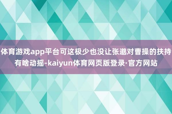 体育游戏app平台可这极少也没让张邈对曹操的扶持有啥动摇-kaiyun体育网页版登录·官方网站