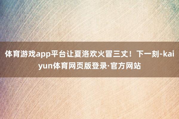 体育游戏app平台让夏洛欢火冒三丈！下一刻-kaiyun体育网页版登录·官方网站