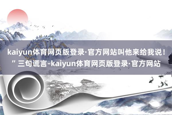 kaiyun体育网页版登录·官方网站叫他来给我说！”三句谎言-kaiyun体育网页版登录·官方网站