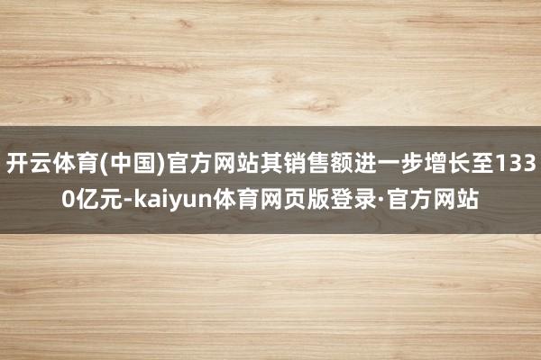 开云体育(中国)官方网站其销售额进一步增长至1330亿元-kaiyun体育网页版登录·官方网站