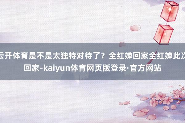 云开体育是不是太独特对待了？全红婵回家全红婵此次回家-kaiyun体育网页版登录·官方网站