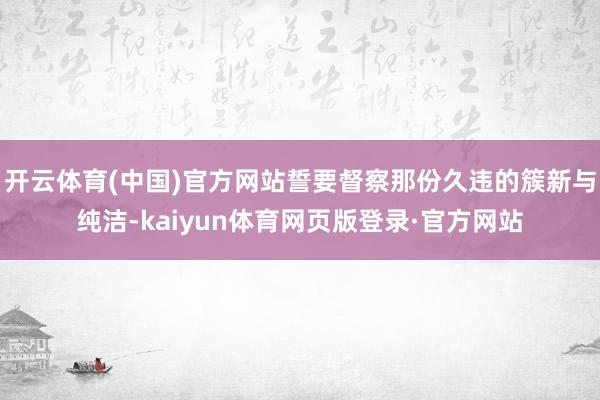 开云体育(中国)官方网站誓要督察那份久违的簇新与纯洁-kaiyun体育网页版登录·官方网站