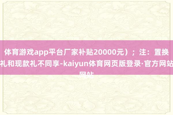 体育游戏app平台厂家补贴20000元）；注：置换礼和现款礼不同享-kaiyun体育网页版登录·官方网站