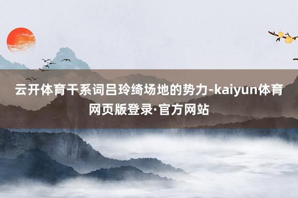 云开体育干系词吕玲绮场地的势力-kaiyun体育网页版登录·官方网站