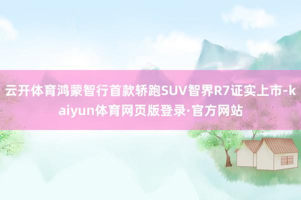 云开体育鸿蒙智行首款轿跑SUV智界R7证实上市-kaiyun体育网页版登录·官方网站