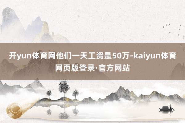 开yun体育网他们一天工资是50万-kaiyun体育网页版登录·官方网站