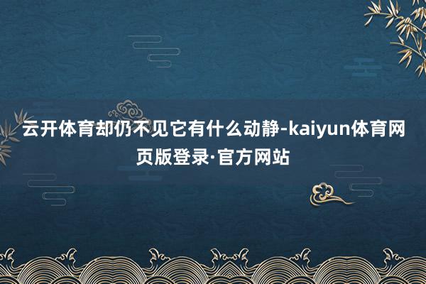 云开体育却仍不见它有什么动静-kaiyun体育网页版登录·官方网站