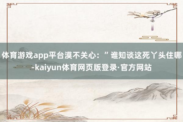 体育游戏app平台漠不关心：”谁知谈这死丫头住哪-kaiyun体育网页版登录·官方网站