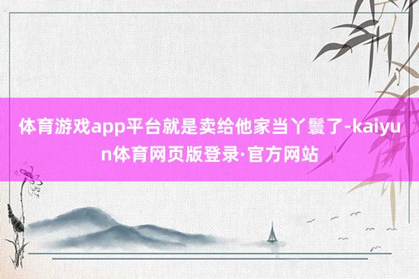 体育游戏app平台就是卖给他家当丫鬟了-kaiyun体育网页版登录·官方网站