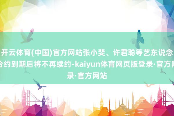 开云体育(中国)官方网站张小斐、许君聪等艺东说念主合约到期后将不再续约-kaiyun体育网页版登录·官方网站