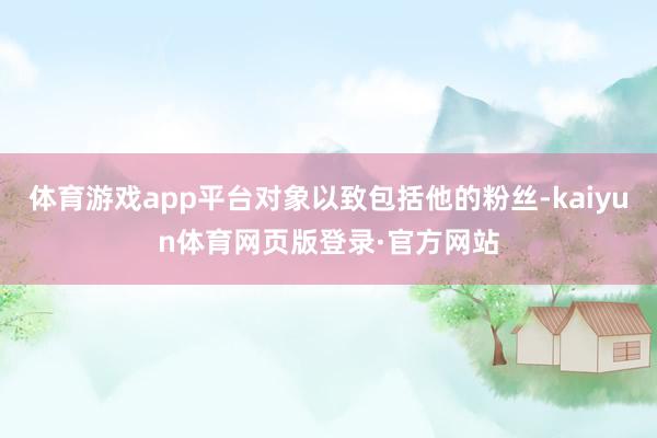 体育游戏app平台对象以致包括他的粉丝-kaiyun体育网页版登录·官方网站