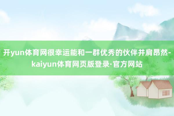 开yun体育网很幸运能和一群优秀的伙伴并肩昂然-kaiyun体育网页版登录·官方网站