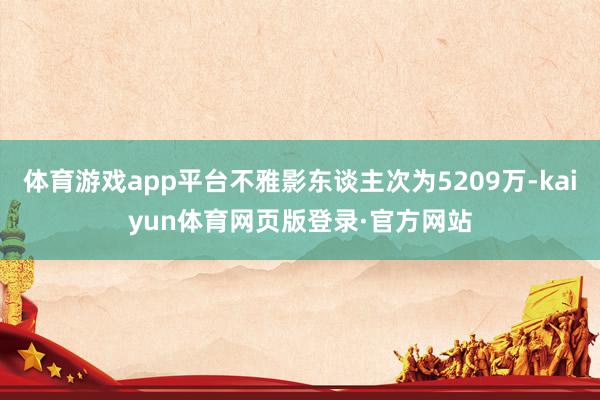 体育游戏app平台不雅影东谈主次为5209万-kaiyun体育网页版登录·官方网站