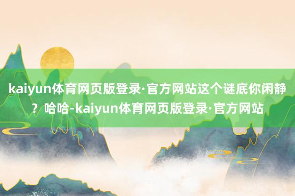 kaiyun体育网页版登录·官方网站这个谜底你闲静？哈哈-kaiyun体育网页版登录·官方网站