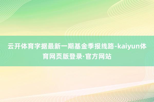 云开体育字据最新一期基金季报线路-kaiyun体育网页版登录·官方网站