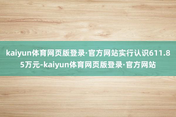 kaiyun体育网页版登录·官方网站实行认识611.85万元-kaiyun体育网页版登录·官方网站