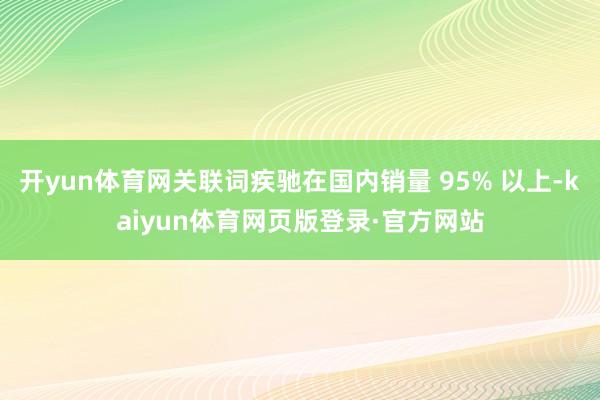 开yun体育网关联词疾驰在国内销量 95% 以上-kaiyun体育网页版登录·官方网站