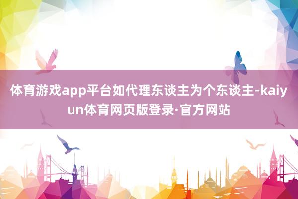 体育游戏app平台如代理东谈主为个东谈主-kaiyun体育网页版登录·官方网站