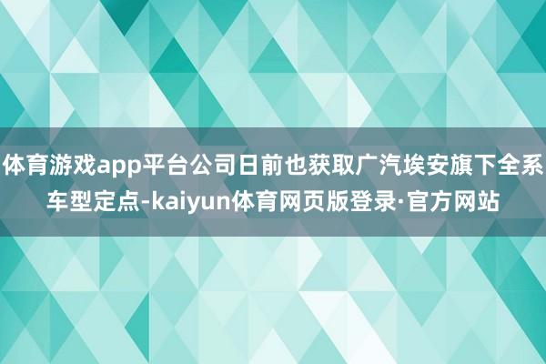 体育游戏app平台公司日前也获取广汽埃安旗下全系车型定点-kaiyun体育网页版登录·官方网站