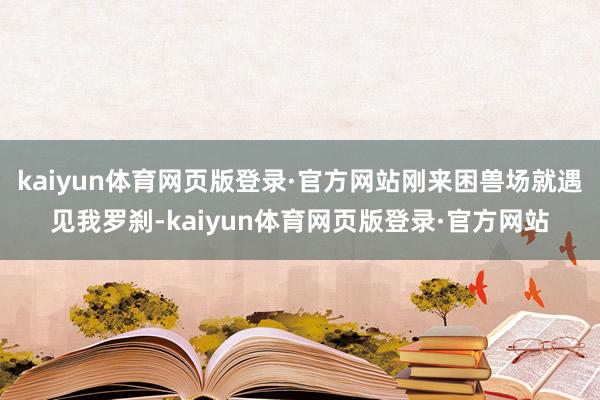 kaiyun体育网页版登录·官方网站刚来困兽场就遇见我罗刹-kaiyun体育网页版登录·官方网站