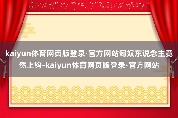 kaiyun体育网页版登录·官方网站匈奴东说念主竟然上钩-kaiyun体育网页版登录·官方网站