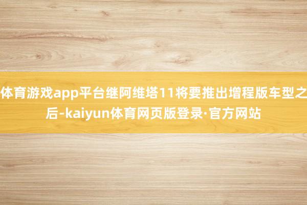 体育游戏app平台继阿维塔11将要推出增程版车型之后-kaiyun体育网页版登录·官方网站