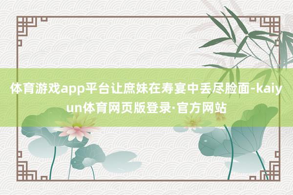 体育游戏app平台让庶妹在寿宴中丢尽脸面-kaiyun体育网页版登录·官方网站