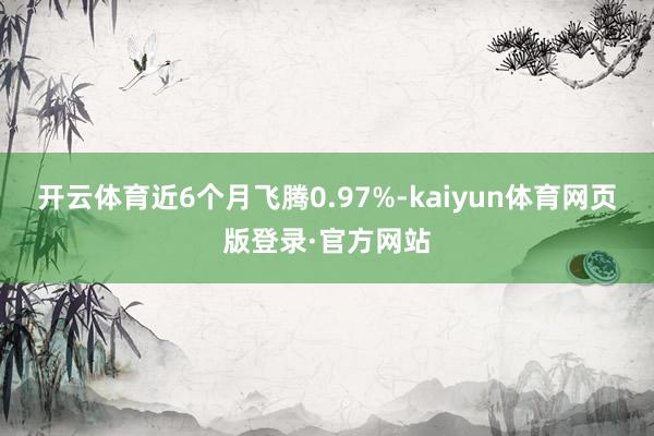 开云体育近6个月飞腾0.97%-kaiyun体育网页版登录·官方网站