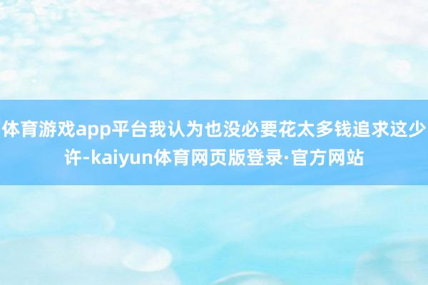 体育游戏app平台我认为也没必要花太多钱追求这少许-kaiyun体育网页版登录·官方网站