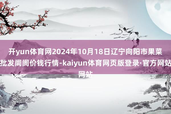 开yun体育网2024年10月18日辽宁向阳市果菜批发阛阓价钱行情-kaiyun体育网页版登录·官方网站