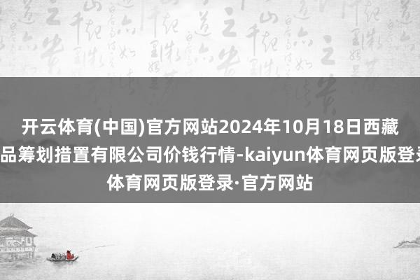 开云体育(中国)官方网站2024年10月18日西藏领峰农副居品筹划措置有限公司价钱行情-kaiyun体育网页版登录·官方网站