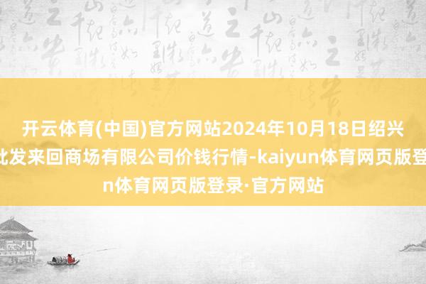 开云体育(中国)官方网站2024年10月18日绍兴市蔬菜果品批发来回商场有限公司价钱行情-kaiyun体育网页版登录·官方网站