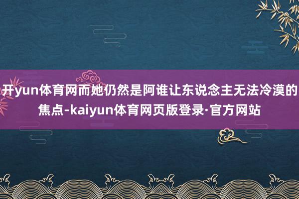 开yun体育网而她仍然是阿谁让东说念主无法冷漠的焦点-kaiyun体育网页版登录·官方网站