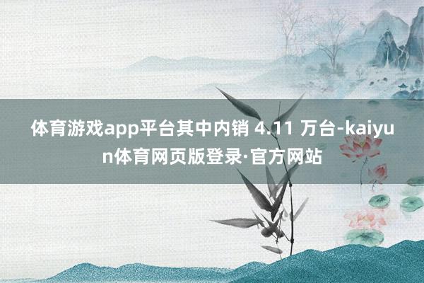 体育游戏app平台其中内销 4.11 万台-kaiyun体育网页版登录·官方网站